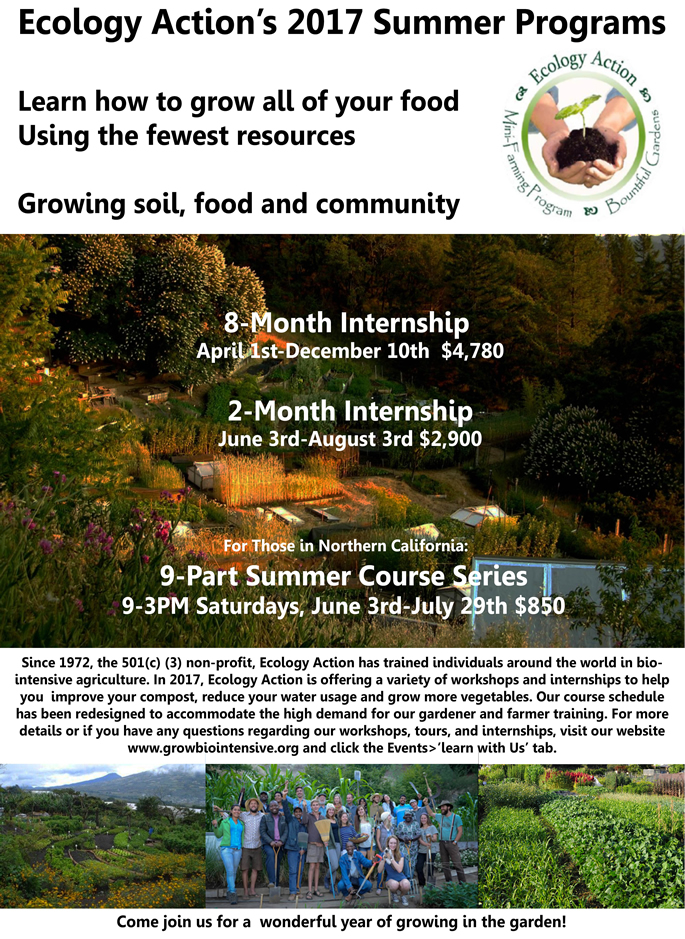 Poster. Ecology Action's 2017 Summer Programs. Learn how to grow all of your food using the fewest resources. Growing soil, food, and community. 8-month Internship, April 1 - December 10, $4780. 2-Month Internship, June 3 - August 3, $2900. For those in Northern CA, a 9-Part Summer Course Series, 9AM-3PM Saturdays, June 3 - July 29, $850. Mouse over the links to get more information.