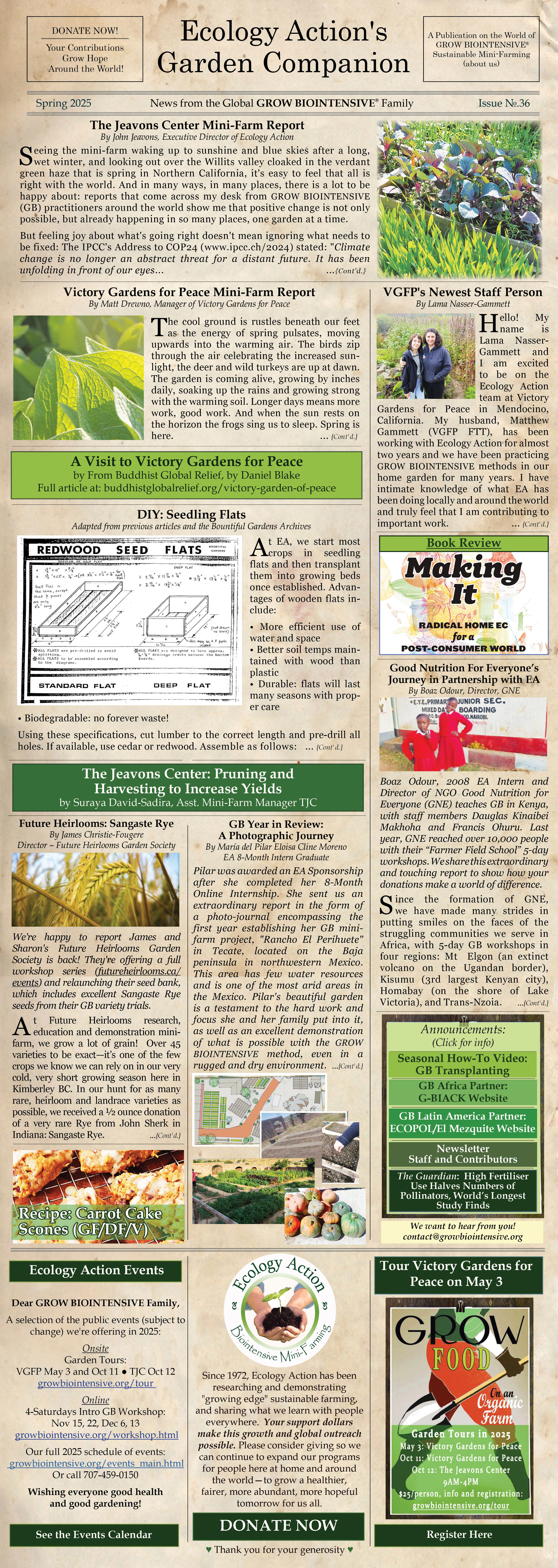 Ecology Action - The Garden Companion Newsletter Spring 2025 
Ecology Action is a 501(c)(3) non-profit organization and has been teaching people worldwide to better feed themselves while building the soil and conserving resources since 1971. 
Victory Gardens for Peace is a project of Ecology Action.
This is the 36th edition of our e-newsletter and we hope you like it!
Read it online at http://www.growbiointensive.org/Enewsletter
___________________________________________
Articles in this issue:
The Jeavons Center Mini-Farm Report
Read the article at http://growbiointensive.org/Enewsletter/Spring2025/tjc.html  

Victory Gardens for Peace: Reflections on Growing Coastal, Projections for the Year to Come
Read the article at http://www.growbiointensive.org/Enewsletter/Spring2025/vgfp.html 

VGFP: Meet Our Newest Staff Person!
Read the article at http://www.growbiointensive.org/Enewsletter/Spring2025/vgfp_staff.html 

The Jeavons Center: Pruning and Harvesting to Increase Yields
Read the article at http://www.growbiointensive.org/Enewsletter/Spring2025/tjc_pruning.html 

GROW BIOINTENSIVE Year in Review: A Photographic Journey
Read the article at http://www.growbiointensive.org/Enewsletter/Spring2025/pilar.html 

Future Heirlooms: Sangaste Rye
http://www.growbiointensive.org/Enewsletter/Spring2025/futureheirlooms.html  

Recipe: Carrot Cake Scones with Creamy Glaze (GF/DF, ~Vegan)
Read the article at http://www.growbiointensive.org/Enewsletter/Spring2025/recipe.html 

A Visit to Victory Gardens for Peace From Buddhist Global Relief
Read the article at https://buddhistglobalrelief.org/victory-garden-of-peace/      

Good Nutrition For Everyone’s Journey in Partnership with EA
Read the article at http://growbiointensive.org/Enewsletter/Spring2025/gne.html   

Book Review: Making It - Radical Home Ec for a Post-Consumer World
Read the article at http://growbiointensive.org/Enewsletter/Spring2025/bookreview.html   

Bountiful Gardens Archive - DIY: Seedling Flats
Read the article at http://growbiointensive.org/Enewsletter/Spring2025/diy.html     

The Guardian: High Fertiliser Use Halves Numbers of Pollinators, World’s Longest Study Finds 
Read the article at https://www.theguardian.com/environment/2025/jan/20/uk-agriculture-farming-fertilisers-yields-biodiversity-study-park-grass-pollinators-bees-wildflowers-aoe   

Ecology Action Calendar of Events
Read the article at http://www.growbiointensive.org/events_main.html 

Like us on Facebook!
Read the article at https://www.facebook.com/EcologyActionoftheMidPenninsula/

Onsite Garden Tours at VGFP (May and October) and TJC (October): http://www.growbiointensive.org/tour

Donate to Ecology Action! https://donatenow.networkforgood.org/ecologyaction

Download the PDF Version of this Newsletter 
http://www.growbiointensive.org/Enewsletter/Spring2025/Spring2025_FINAL.pdf     

About Ecology Action's Garden Companion 
Managing Writer/Editor and Art Director: Shannon Joyner
Contributors: John Jeavons, Matt Drewno, Lama Nasser-Gammett, Daniel Blake, Boaz Odour, Suraya David-Sadira, James Christie-Fougere, María del Pilar Eloisa Cline Moreno, The Guardian, Bountiful Gardens Archive, EA Staff, and GROW BIOINTENSIVE® friends from around the world. ♥
