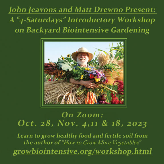 Our next 4-Saturdays Workshop taught by John Jeavons and Matt Drewno will be held online Oct. 28, Nov. 4,11 & 18, 2023. Click for more information. 