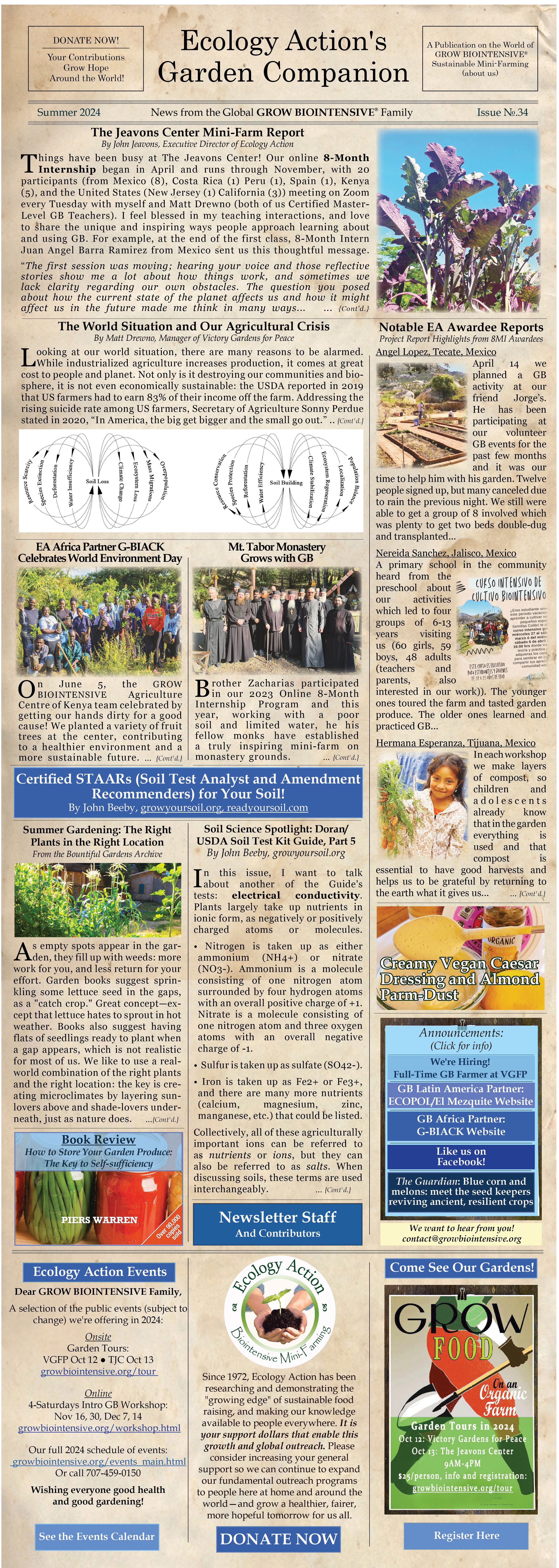 Ecology Action - The Garden Companion Newsletter Summer 2024 
Ecology Action is a 501(c)(3) non-profit organization and has been teaching people worldwide to better feed themselves while building the soil and conserving resources since 1971. 
Victory Gardens for Peace is a project of Ecology Action.
This is the 33rd edition of our e-newsletter and we hope you like it!
Read it online at http://www.growbiointensive.org/Enewsletter
___________________________________________
Articles in this issue:
The Jeavons Center Mini-Farm Report
Read the article at http://growbiointensive.org/Enewsletter/Summer2024/tjc.html  

Victory Gardens for Peace: The World Situation and Our Agricultural Crisis
Read the article at http://www.growbiointensive.org/Enewsletter/Summer2024/vgfp.html 

Certified STAARS (Soil Test Analyst and Amendment Recommenders)
Read the article at http://www.growbiointensive.org/Enewsletter/Summer2024/staars.html 

Mt. Tabor Monastery Grows with GB
Read the article at http://www.growbiointensive.org/Enewsletter/Summer/mttabor.html 

Soil Science Spotlight: The Dr. John Doran/USDA Soil Quality Test Kit Guide, Part 5
Read the article at http://www.growbiointensive.org/Enewsletter/Summer2024/soilscience.html 

Recipe: Creamy Vegan Caesar Dressing and Almond Parm-Dust
http://www.growbiointensive.org/Enewsletter/Summer2024/recipe.html  

EA Africa Partner G-BIACK Celebrates World Environment Day
Read the article at http://www.growbiointensive.org/Enewsletter/Summer2024/gbiack.html 

The Guardian: Blue corn and melons: meet the seed keepers reviving ancient, resilient crops
Read the article at https://www.theguardian.com/environment/2022/apr/18/seed-keeper-indigenous-farming-acoma      

Notable EA 2023-24 Awardee Reports: Angel Lopez, Nereida Sanchez & Hermana Esperanza
Read the article at http://growbiointensive.org/Enewsletter/Summer2024/ awardeereports.html   

Book Review: How to Store Your Garden Produce: The Key to Self-Sufficiency
Read the article at http://growbiointensive.org/Enewsletter/Summer2024/bookreview.html   

Bountiful Gardens Archive - Summer Gardening: The Right Plants in the Right Location
Read the article at http://growbiointensive.org/Enewsletter/Spring2024/transplants.html     

Ecology Action Calendar of Events
Read the article at http://www.growbiointensive.org/events_main.html 

FAQ - Your Biointensive Questions Answered
http://growbiointensive.org/FAQ 

Like us on Facebook!
Read the article at https://www.facebook.com/EcologyActionoftheMidPenninsula/

Onsite Garden Tours at VGFP (May and October) and TJC (July): http://www.growbiointensive.org/tour

Donate to Ecology Action! https://donatenow.networkforgood.org/ecologyaction

Download the PDF Version of this Newsletter 
http://www.growbiointensive.org/Enewsletter/Summer2024/ Summer2024_FINAL_CMYK.pdf     

About Ecology Action's Garden Companion 
Managing Writer/Editor and Art Director: Shannon Joyner
Contributors: John Jeavons, Matt Drewno, John Beeby, Mary Zellachild, Brother Zacharias, G-BIACK, Angel Lopez, Nereida Sanchez, Hermana Esperanza, The Guardian, Bountiful Gardens Archive, EA Staff,, and GROW BIOINTENSIVE® friends from around the world. ♥
